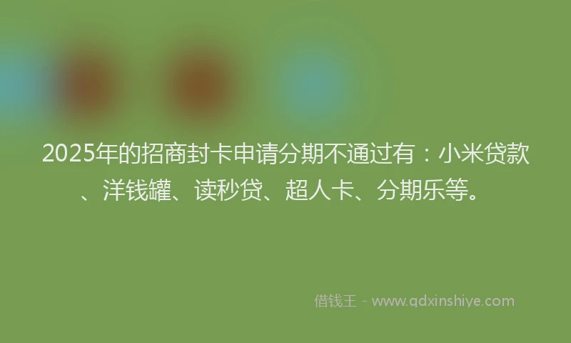 2025年的招商封卡申请分期不通过有：小米贷款、洋钱罐、读秒贷、超人卡、分期乐等。