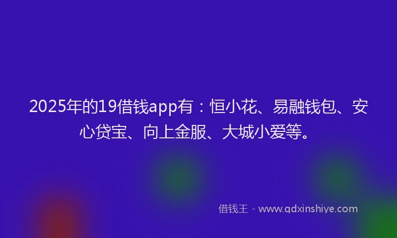 2025年的19借钱app有：恒小花、易融钱包、安心贷宝、向上金服、大城小爱等。