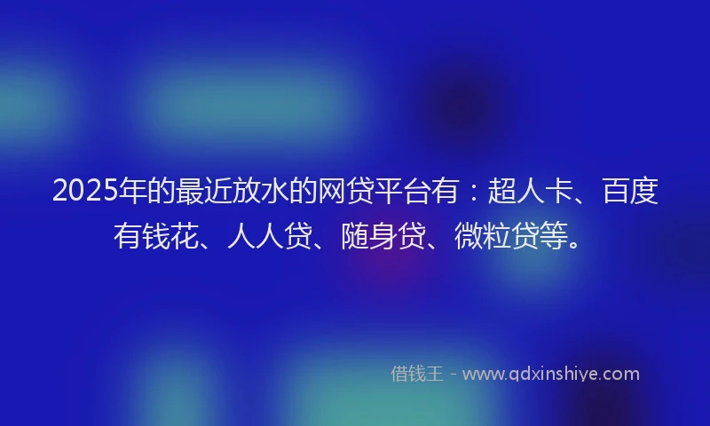 2025年的最近放水的网贷平台有：超人卡、百度有钱花、人人贷、随身贷、微粒贷等。