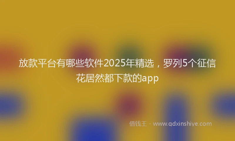 放款平台有哪些软件2025年精选，罗列5个征信花居然都下款的app