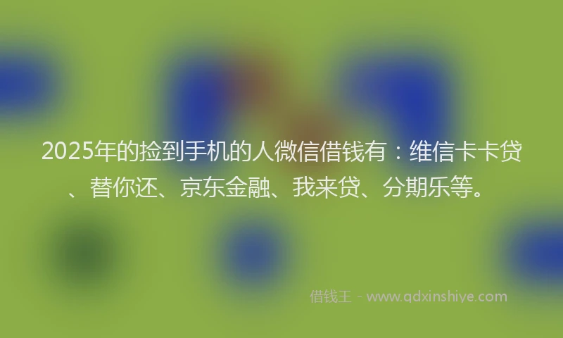 2025年的捡到手机的人微信借钱有：维信卡卡贷、替你还、京东金融、我来贷、分期乐等。