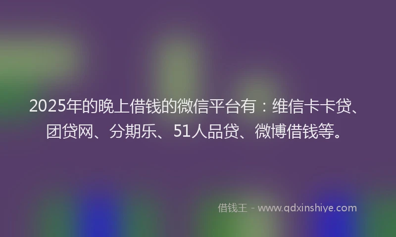 2025年的晚上借钱的微信平台有：维信卡卡贷、团贷网、分期乐、51人品贷、微博借钱等。