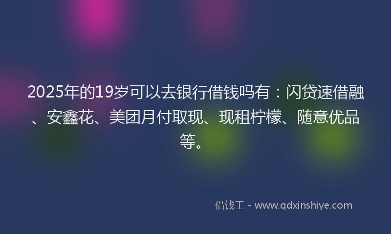 2025年的19岁可以去银行借钱吗有：闪贷速借融、安鑫花、美团月付取现、现租柠檬、随意优品等。