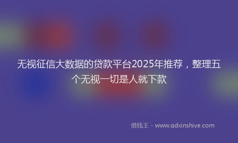 无视征信大数据的贷款平台2025年推荐，整理五个无视一切是人就下款
