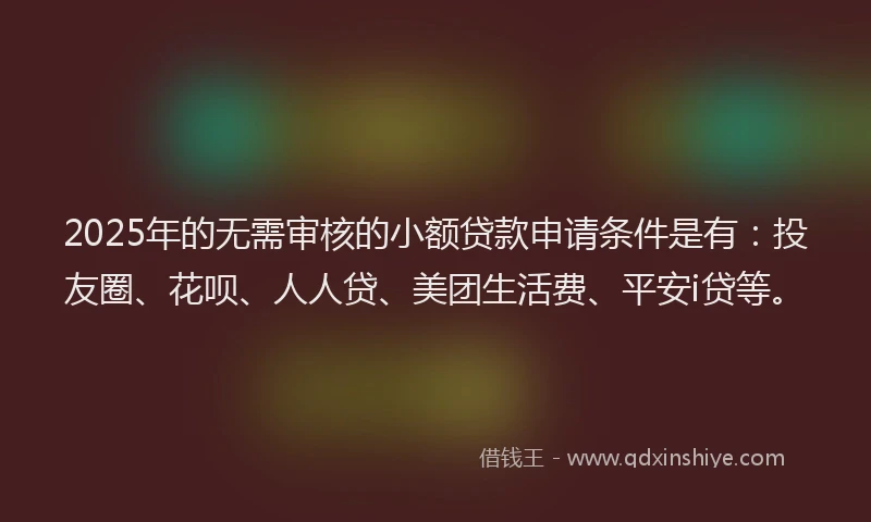 2025年的无需审核的小额贷款申请条件是有：投友圈、花呗、人人贷、美团生活费、平安i贷等。