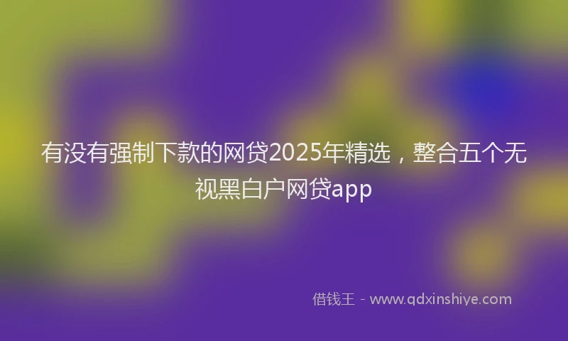 有没有强制下款的网贷2025年精选，整合五个无视黑白户网贷app