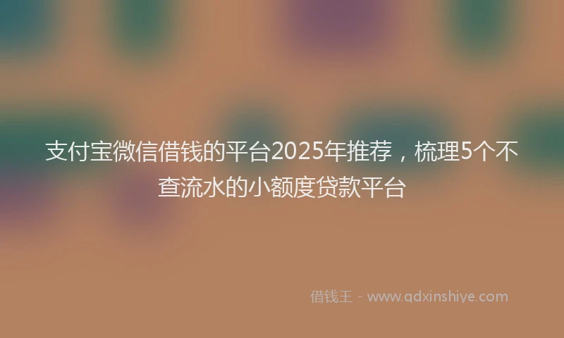 支付宝微信借钱的平台2025年推荐，梳理5个不查流水的小额度贷款平台