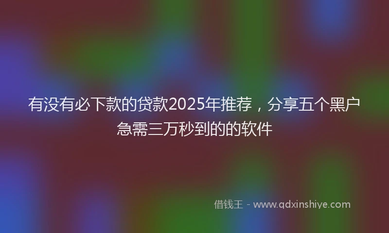 有没有必下款的贷款2025年推荐，分享五个黑户急需三万秒到的的软件