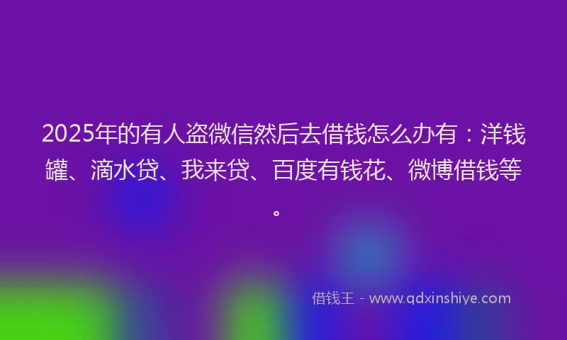 2025年的有人盗微信然后去借钱怎么办有：洋钱罐、滴水贷、我来贷、百度有钱花、微博借钱等。