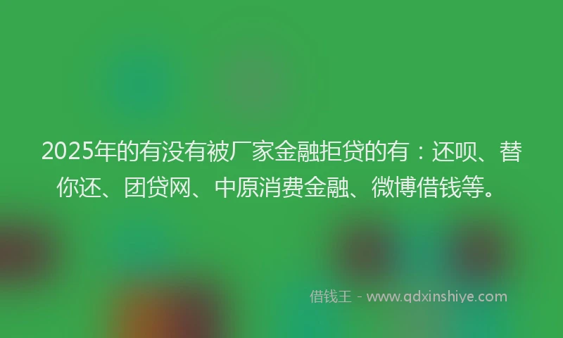 2025年的有没有被厂家金融拒贷的有：还呗、替你还、团贷网、中原消费金融、微博借钱等。