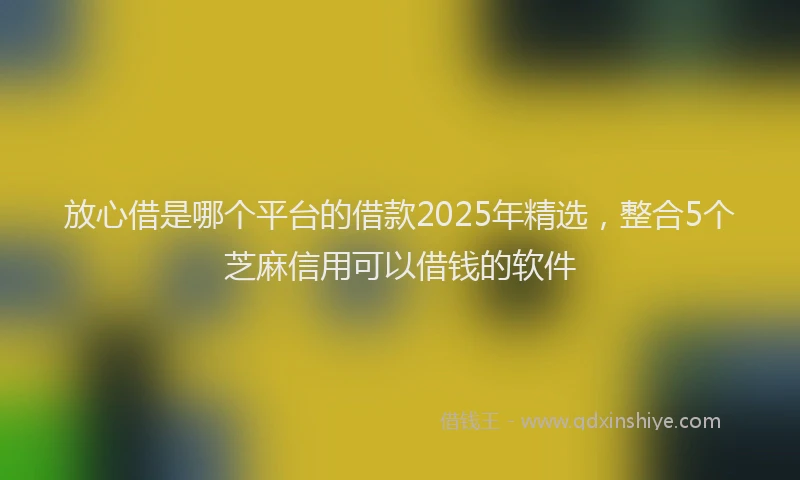 放心借是哪个平台的借款2025年精选，整合5个芝麻信用可以借钱的软件