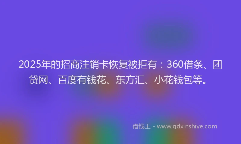2025年的招商注销卡恢复被拒有：360借条、团贷网、百度有钱花、东方汇、小花钱包等。