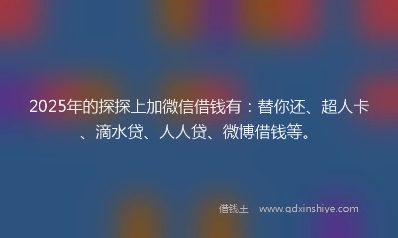 2025年的探探上加微信借钱有：替你还、超人卡、滴水贷、人人贷、微博借钱等。
