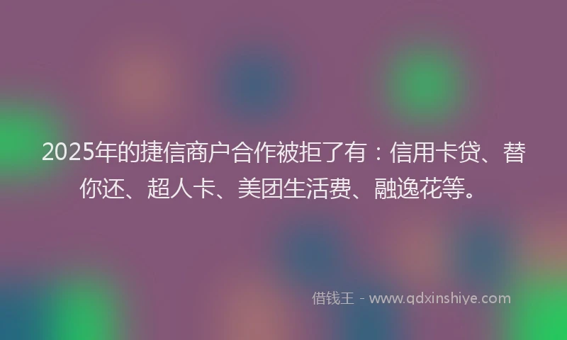 2025年的捷信商户合作被拒了有：信用卡贷、替你还、超人卡、美团生活费、融逸花等。