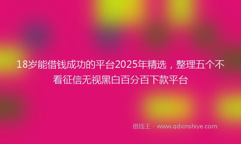 18岁能借钱成功的平台2025年精选，整理五个不看征信无视黑白百分百下款平台