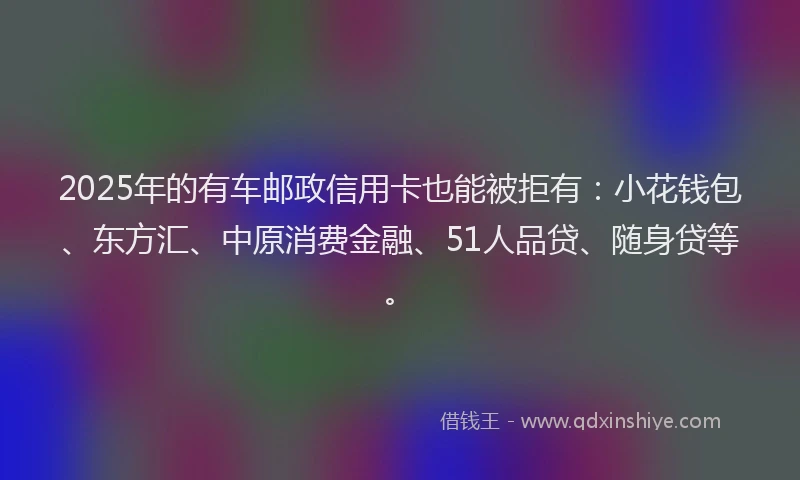 2025年的有车邮政信用卡也能被拒有：小花钱包、东方汇、中原消费金融、51人品贷、随身贷等。