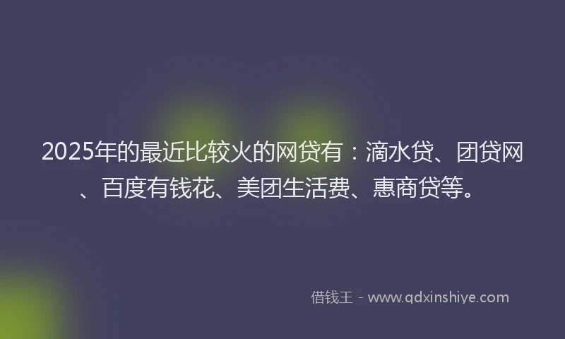 2025年的最近比较火的网贷有：滴水贷、团贷网、百度有钱花、美团生活费、惠商贷等。