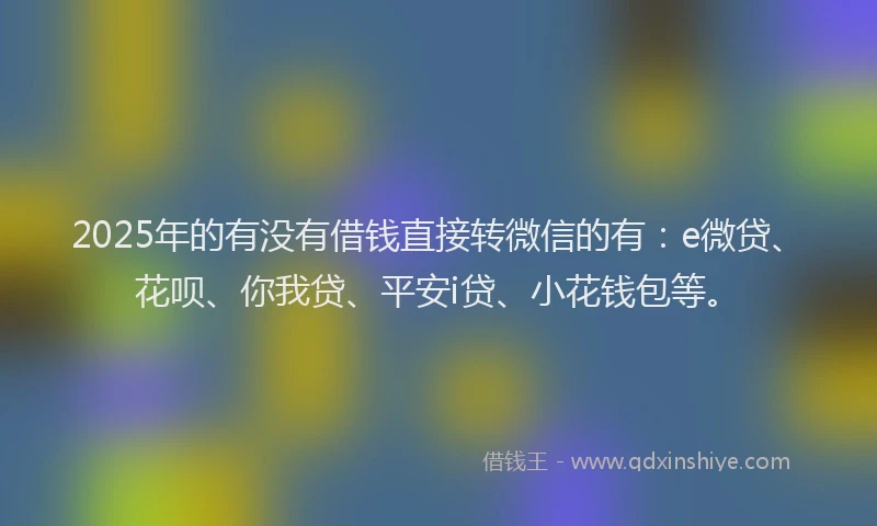 2025年的有没有借钱直接转微信的有：e微贷、花呗、你我贷、平安i贷、小花钱包等。