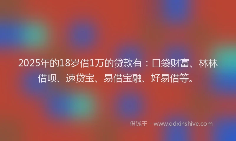 2025年的18岁借1万的贷款有：口袋财富、林林借呗、速贷宝、易借宝融、好易借等。