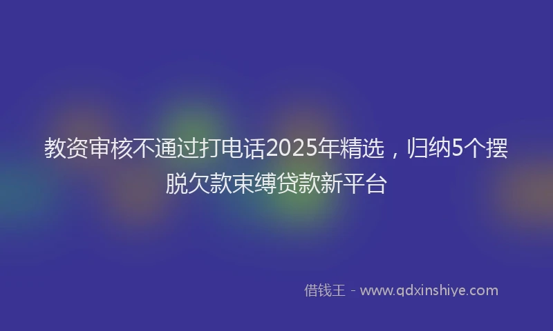 教资审核不通过打电话2025年精选，归纳5个摆脱欠款束缚贷款新平台