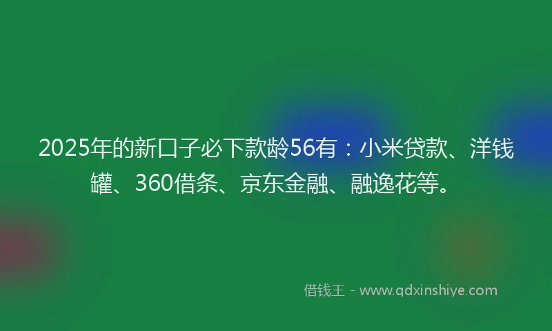 2025年的新口子必下款龄56有：小米贷款、洋钱罐、360借条、京东金融、融逸花等。