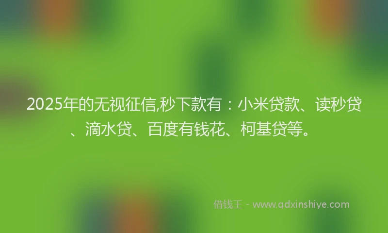 2025年的无视征信,秒下款有：小米贷款、读秒贷、滴水贷、百度有钱花、柯基贷等。