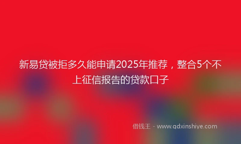 新易贷被拒多久能申请2025年推荐，整合5个不上征信报告的贷款口子