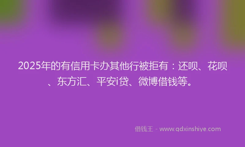 2025年的有信用卡办其他行被拒有：还呗、花呗、东方汇、平安i贷、微博借钱等。