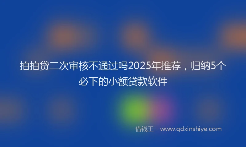 拍拍贷二次审核不通过吗2025年推荐，归纳5个必下的小额贷款软件