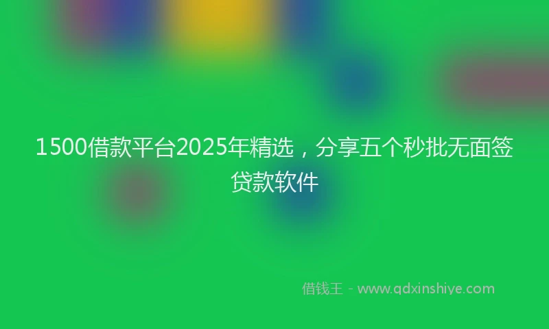1500借款平台2025年精选，分享五个秒批无面签贷款软件