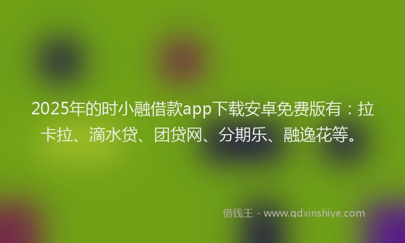 2025年的时小融借款app下载安卓免费版有：拉卡拉、滴水贷、团贷网、分期乐、融逸花等。