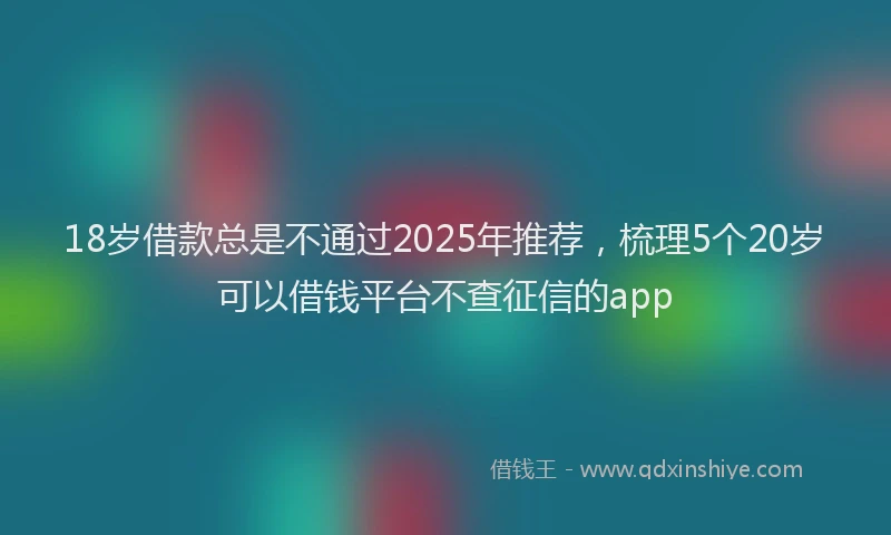 18岁借款总是不通过2025年推荐，梳理5个20岁可以借钱平台不查征信的app