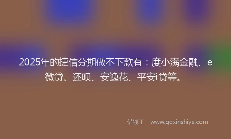 2025年的捷信分期做不下款有：度小满金融、e微贷、还呗、安逸花、平安i贷等。