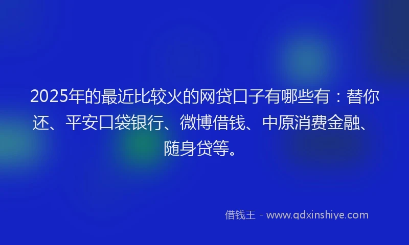 2025年的最近比较火的网贷口子有哪些有：替你还、平安口袋银行、微博借钱、中原消费金融、随身贷等。