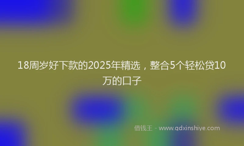 18周岁好下款的2025年精选，整合5个轻松贷10万的口子
