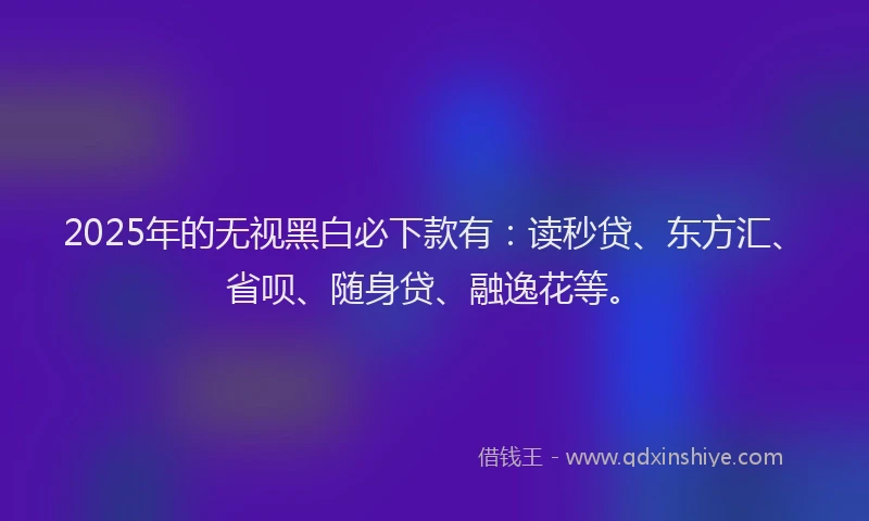2025年的无视黑白必下款有：读秒贷、东方汇、省呗、随身贷、融逸花等。