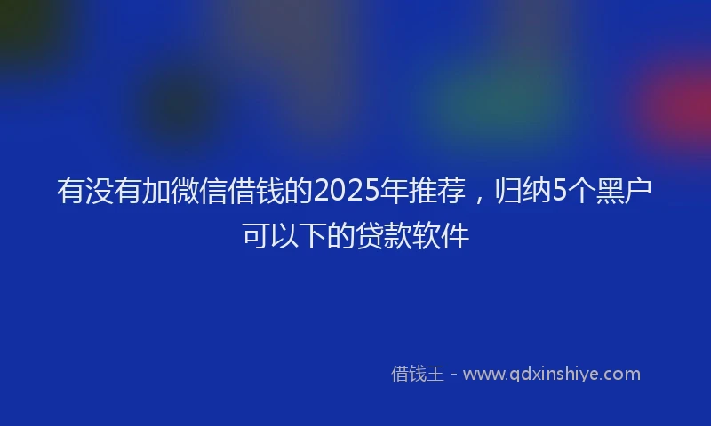 有没有加微信借钱的2025年推荐，归纳5个黑户可以下的贷款软件