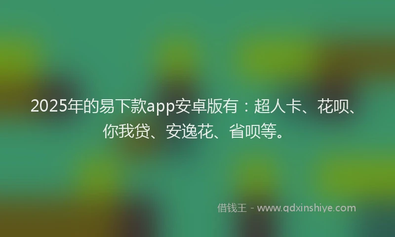 2025年的易下款app安卓版有：超人卡、花呗、你我贷、安逸花、省呗等。