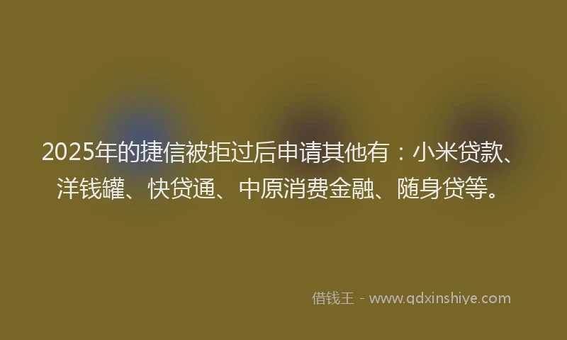 2025年的捷信被拒过后申请其他有：小米贷款、洋钱罐、快贷通、中原消费金融、随身贷等。