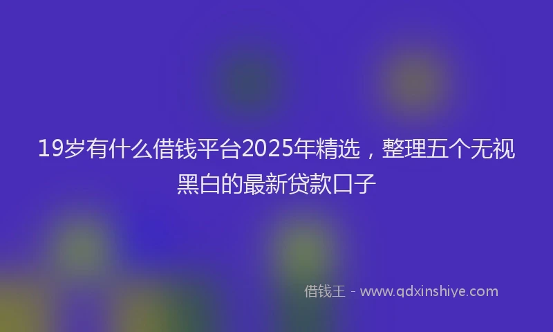 19岁有什么借钱平台2025年精选，整理五个无视黑白的最新贷款口子