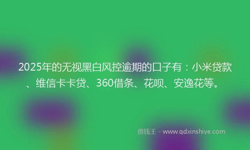 2025年的无视黑白风控逾期的口子有：小米贷款、维信卡卡贷、360借条、花呗、安逸花等。
