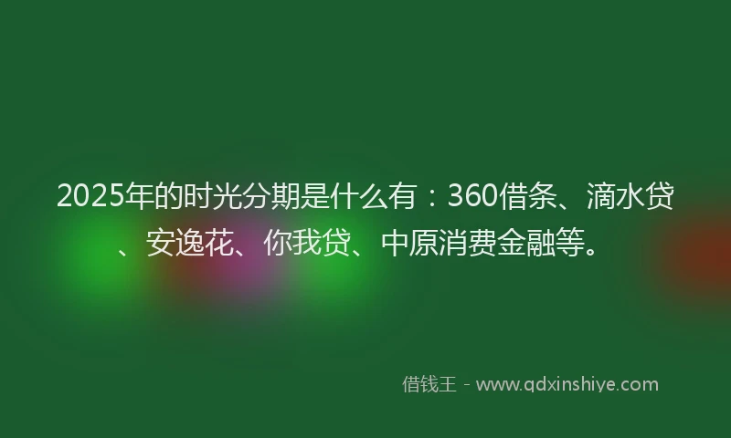 2025年的时光分期是什么有：360借条、滴水贷、安逸花、你我贷、中原消费金融等。