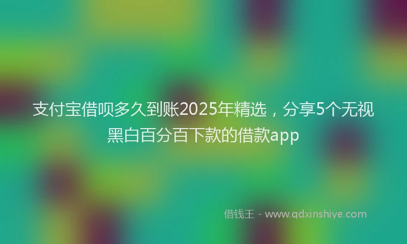 支付宝借呗多久到账2025年精选，分享5个无视黑白百分百下款的借款app