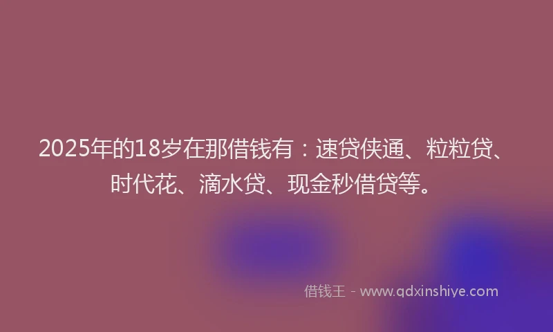 2025年的18岁在那借钱有：速贷侠通、粒粒贷、时代花、滴水贷、现金秒借贷等。