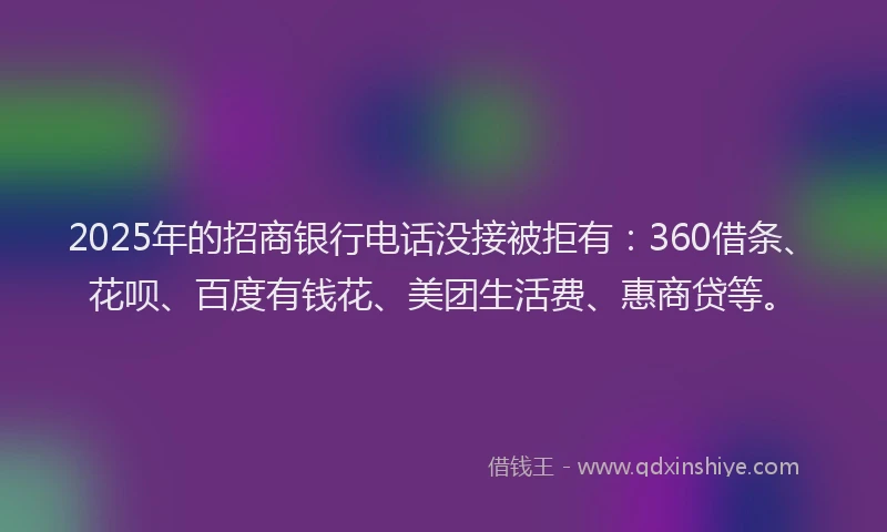 2025年的招商银行电话没接被拒有：360借条、花呗、百度有钱花、美团生活费、惠商贷等。