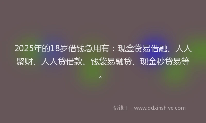 2025年的18岁借钱急用有：现金贷易借融、人人聚财、人人贷借款、钱袋易融贷、现金秒贷易等。