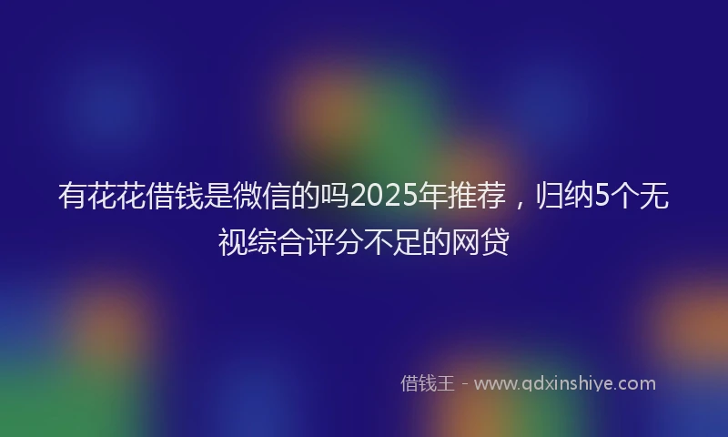 有花花借钱是微信的吗2025年推荐，归纳5个无视综合评分不足的网贷