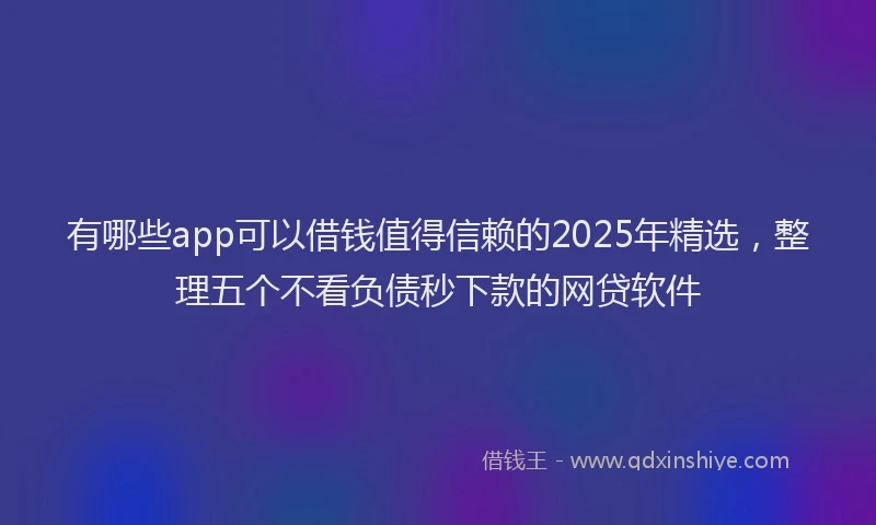 有哪些app可以借钱值得信赖的2025年精选，整理五个不看负债秒下款的网贷软件