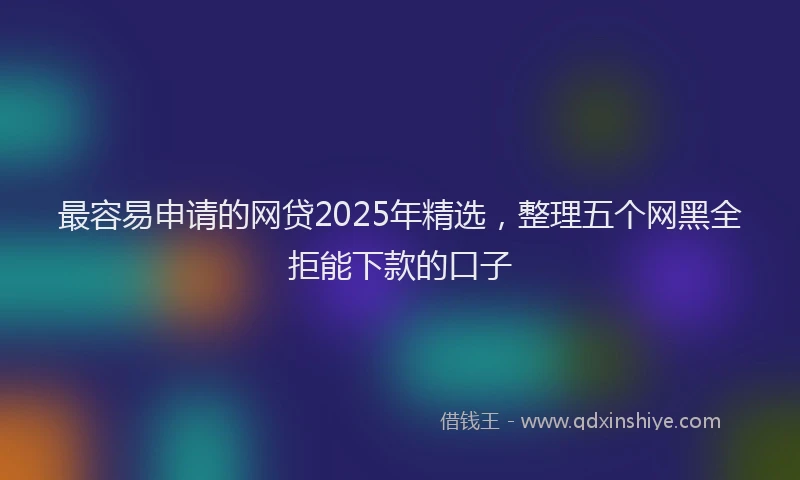 最容易申请的网贷2025年精选，整理五个网黑全拒能下款的口子