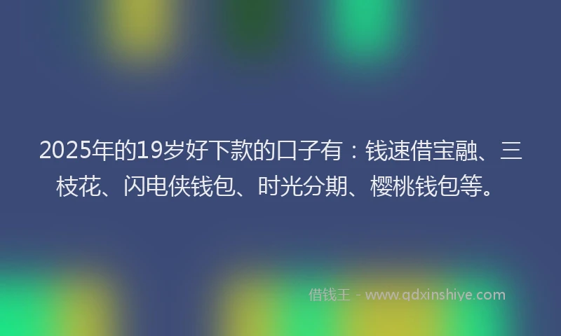 2025年的19岁好下款的口子有：钱速借宝融、三枝花、闪电侠钱包、时光分期、樱桃钱包等。